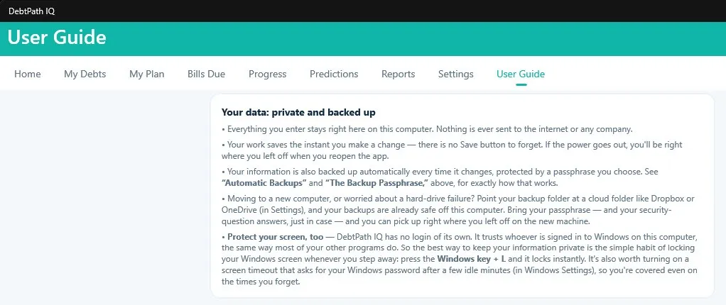 A page of the DebtPath IQ User Guide titled “Your data: private and backed up.” It states that everything entered stays on this computer and nothing is ever sent to the internet or any company; that work saves the instant a change is made, with no Save button to forget; that information is backed up automatically every time it changes, protected by a passphrase you choose; that pointing the backup folder at a cloud folder such as Dropbox or OneDrive keeps backups safe off the computer and lets you resume on a new machine with your passphrase and security-question answers; and, under “Protect your screen, too,” that DebtPath IQ has no login of its own because it trusts whoever is signed in to Windows, so the best protection is locking the screen with the Windows key plus L and enabling a screen timeout that asks for your Windows password.